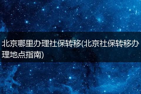北京哪里办理社保转移(北京社保转移办理地点指南)