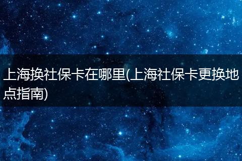 上海换社保卡在哪里(上海社保卡更换地点指南)