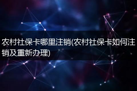 农村社保卡哪里注销(农村社保卡如何注销及重新办理)