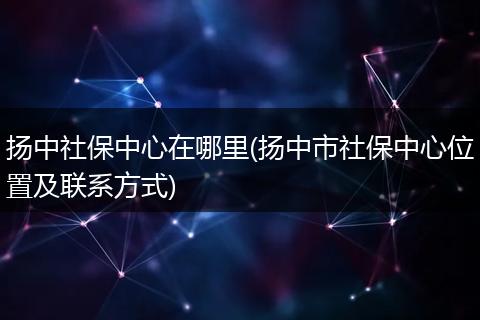 扬中社保中心在哪里(扬中市社保中心位置及联系方式)