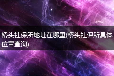 桥头社保所地址在哪里(桥头社保所具体位置查询)