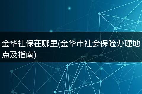 金华社保在哪里(金华市社会保险办理地点及指南)