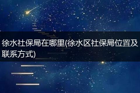 徐水社保局在哪里(徐水区社保局位置及联系方式)