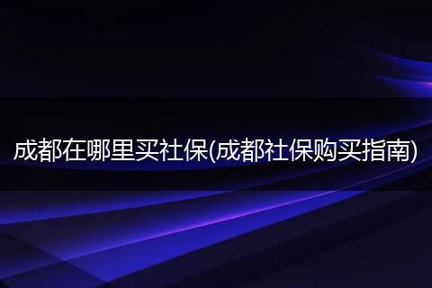 成都在哪里买社保(成都社保购买指南)