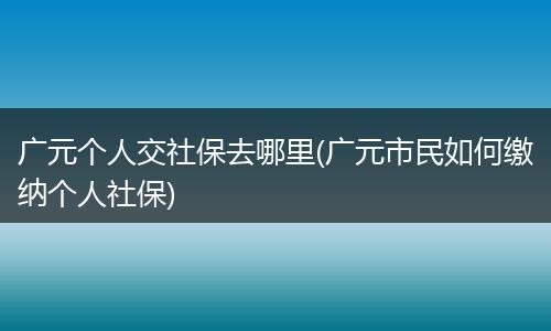 广元个人交社保去哪里(广元市民如何缴纳个人社保)