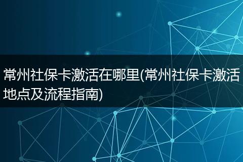 常州社保卡激活在哪里(常州社保卡激活地点及流程指南)