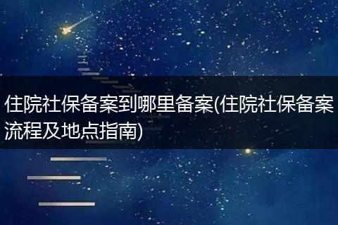 住院社保备案到哪里备案(住院社保备案流程及地点指南)