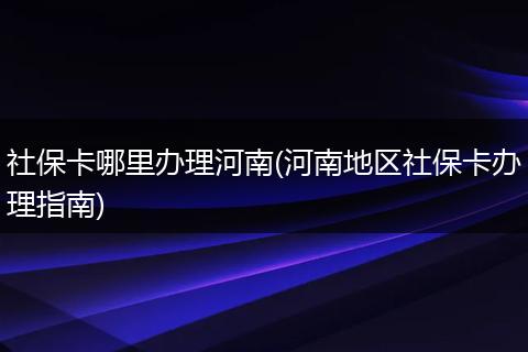 社保卡哪里办理河南(河南地区社保卡办理指南)