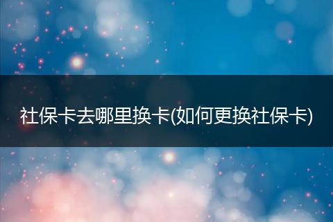 社保卡去哪里换卡(如何更换社保卡)
