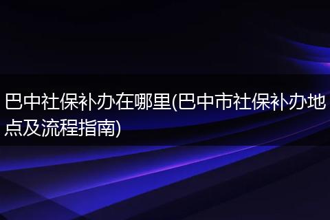 巴中社保补办在哪里(巴中市社保补办地点及流程指南)