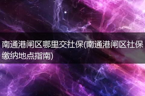 南通港闸区哪里交社保(南通港闸区社保缴纳地点指南)