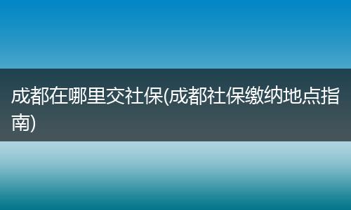 成都在哪里交社保(成都社保缴纳地点指南)