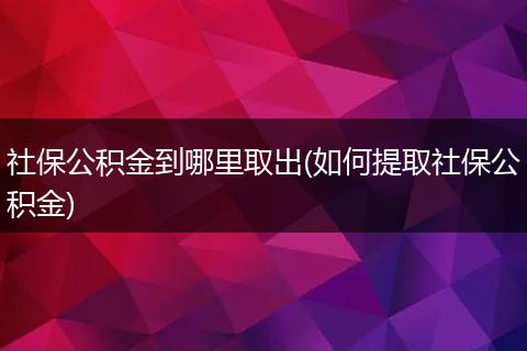 社保公积金到哪里取出(如何提取社保公积金)