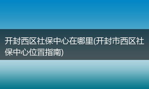 开封西区社保中心在哪里(开封市西区社保中心位置指南)