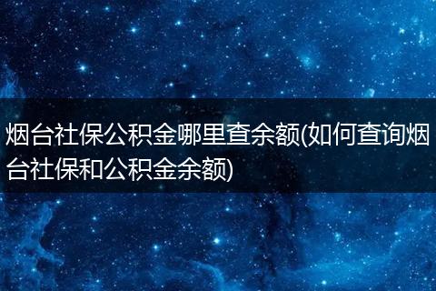 烟台社保公积金哪里查余额(如何查询烟台社保和公积金余额)