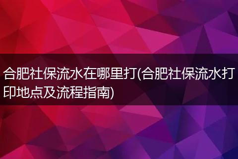 合肥社保流水在哪里打(合肥社保流水打印地点及流程指南)