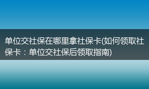 单位交社保在哪里拿社保卡(如何领取社保卡：单位交社保后领取指南)