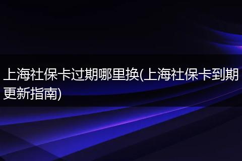 上海社保卡过期哪里换(上海社保卡到期更新指南)
