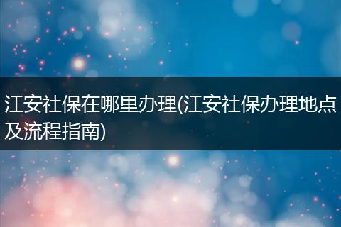 江安社保在哪里办理(江安社保办理地点及流程指南)