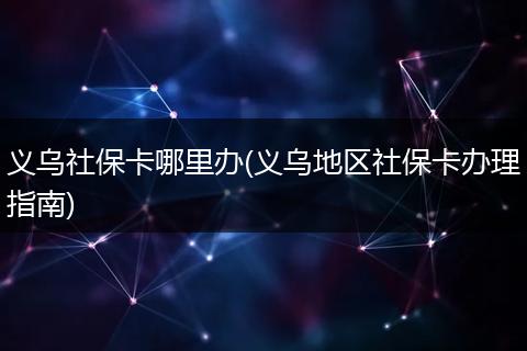 义乌社保卡哪里办(义乌地区社保卡办理指南)