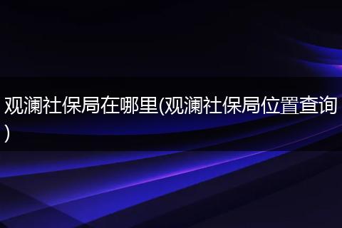观澜社保局在哪里(观澜社保局位置查询)