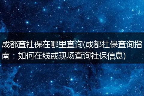 成都查社保在哪里查询(成都社保查询指南：如何在线或现场查询社保信息)