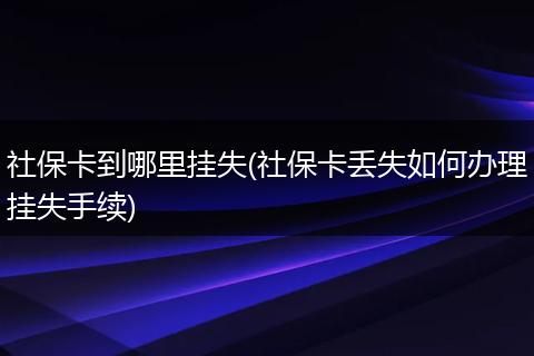 社保卡到哪里挂失(社保卡丢失如何办理挂失手续)