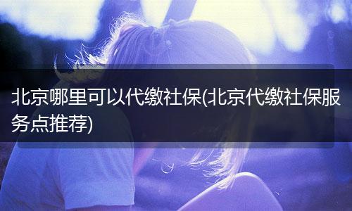 北京哪里可以代缴社保(北京代缴社保服务点推荐)
