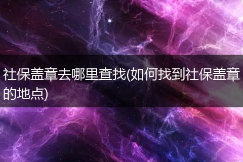 社保盖章去哪里查找(如何找到社保盖章的地点)