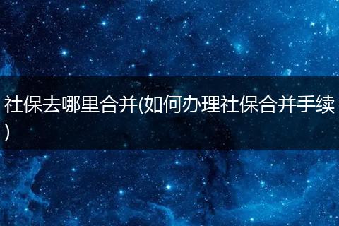 社保去哪里合并(如何办理社保合并手续)