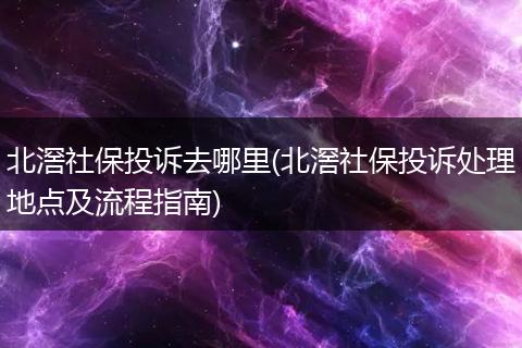 北滘社保投诉去哪里(北滘社保投诉处理地点及流程指南)