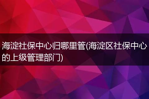 海淀社保中心归哪里管(海淀区社保中心的上级管理部门)