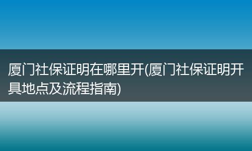 厦门社保证明在哪里开(厦门社保证明开具地点及流程指南)