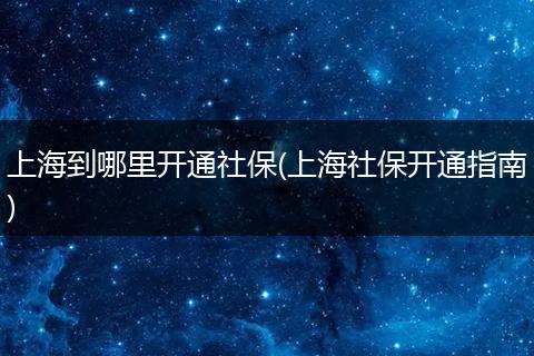 上海到哪里开通社保(上海社保开通指南)