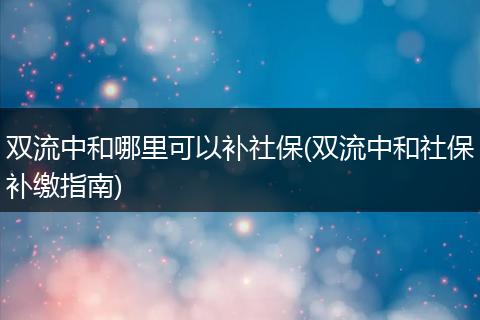 双流中和哪里可以补社保(双流中和社保补缴指南)