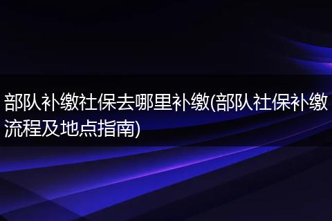部队补缴社保去哪里补缴(部队社保补缴流程及地点指南)