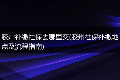 胶州补缴社保去哪里交(胶州社保补缴地点及流程指南)