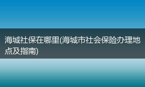 海城社保在哪里(海城市社会保险办理地点及指南)