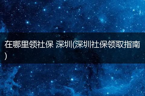 在哪里领社保 深圳(深圳社保领取指南)