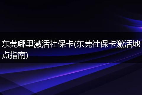 东莞哪里激活社保卡(东莞社保卡激活地点指南)