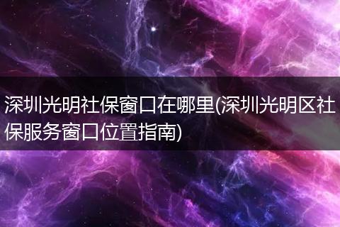 深圳光明社保窗口在哪里(深圳光明区社保服务窗口位置指南)