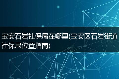 宝安石岩社保局在哪里(宝安区石岩街道社保局位置指南)