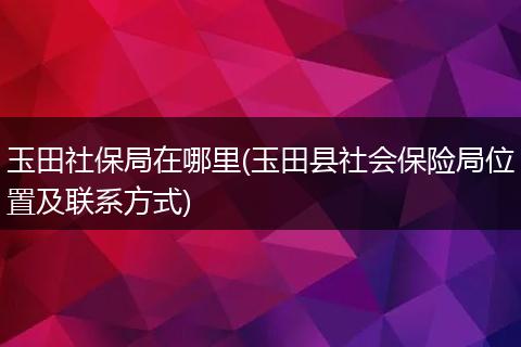 玉田社保局在哪里(玉田县社会保险局位置及联系方式)
