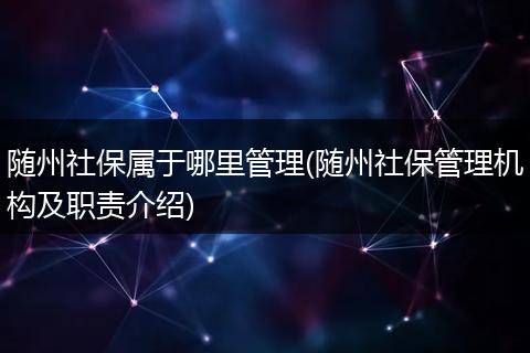 随州社保属于哪里管理(随州社保管理机构及职责介绍)