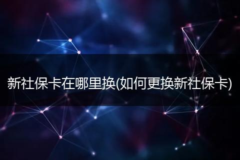 新社保卡在哪里换(如何更换新社保卡)