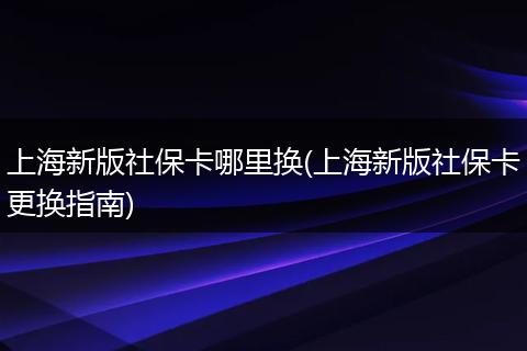 上海新版社保卡哪里换(上海新版社保卡更换指南)