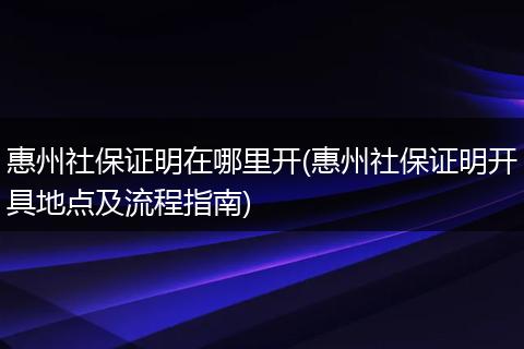 惠州社保证明在哪里开(惠州社保证明开具地点及流程指南)
