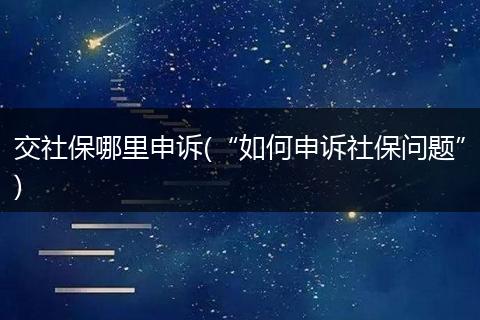 交社保哪里申诉(“如何申诉社保问题”)