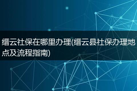 缙云社保在哪里办理(缙云县社保办理地点及流程指南)
