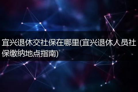 宜兴退休交社保在哪里(宜兴退休人员社保缴纳地点指南)